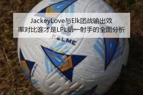 JackeyLove与Elk团战输出效率对比谁才是LPL第一射手的全面分析